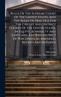 Rules Of The Supreme Court Of The United States, And The Rules Of Practice For The Circuit And District Courts Of The United States, In Equity, Admiralty And Law Cases, Eastern District Of Wisconsin, As Amended, Revised And In Force - Milwaukee (Wis )