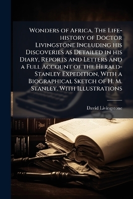 Wonders of Africa. The Life-history of Doctor Livingstone Including his Discoveries as Detailed in his Diary, Reports and Letters and a Full Account of the Herald-Stanley Expedition, With a Biographical Sketch of H. M. Stanley. With Illustrations - David Livingstone