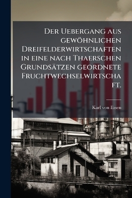 Der Uebergang aus gew&ouml;hnlichen Dreifelderwirtschaften in eine nach Thaerschen Grunds&auml;tzen geordnete Fruchtwechselwirtschaft. - Karl Von Essen