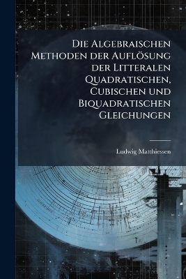 Die Algebraischen Methoden der Auflösung der Litteralen Quadratischen, Cubischen und Biquadratischen Gleichungen