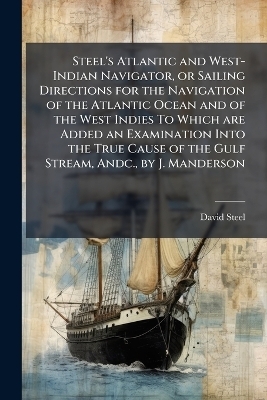 Steel's Atlantic and West-Indian Navigator, or Sailing Directions for the Navigation of the Atlantic Ocean and of the West Indies To Which are Added an Examination Into the True Cause of the Gulf Stream, Andc., by J. Manderson - David Steel