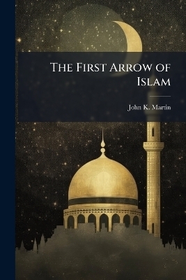 The First Arrow of Islam - John K Martin