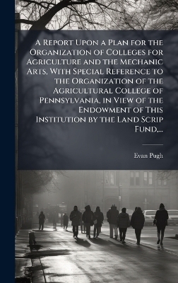 A Report Upon a Plan for the Organization of Colleges for Agriculture and the Mechanic Arts, With Special Reference to the Organization of the Agricultural College of Pennsylvania, in View of the Endowment of This Institution by the Land Scrip Fund, ...