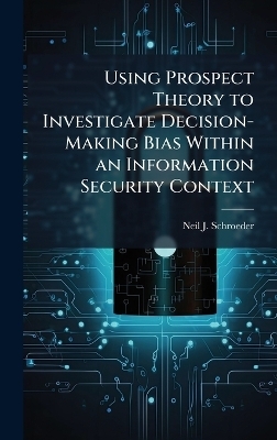 Using Prospect Theory to Investigate Decision-Making Bias Within an Information Security Context - Neil J Schroeder