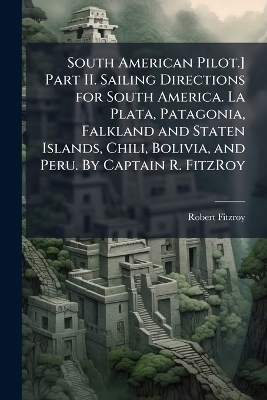 South American Pilot.] Part II. Sailing Directions for South America. La Plata, Patagonia, Falkland and Staten Islands, Chili, Bolivia, and Peru. By Captain R. FitzRoy -  Anonymous, Robert Fitzroy