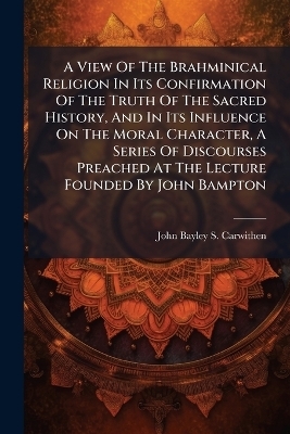 A View Of The Brahminical Religion In Its Confirmation Of The Truth Of The Sacred History, And In Its Influence On The Moral Character, A Series Of Discourses Preached At The Lecture Founded By John Bampton
