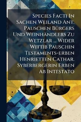 Species Facti In Sachen Weiland Ant. Pauschen B&Atilde;1/4rgers Und Weinh&auml;ndlers Zu Wetzlar ... Wider Wittib Pauschin Testaments-erben Henrietten Cathar. Syberbergerin Erben Ab Intestato -  Anonymous