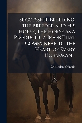 Successful Breeding, the Breeder and His Horse, the Horse as a Producer; a Book That Comes Near to the Heart of Every Horseman .. - 