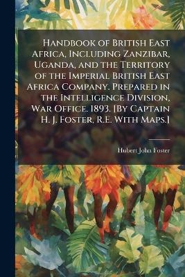 Handbook of British East Africa, Including Zanzibar, Uganda, and the Territory of the Imperial British East Africa Company. Prepared in the Intelligence Division, War Office. 1893. [By Captain H. J. Foster, R.E. With Maps.] -  Anonymous, Hubert John Foster