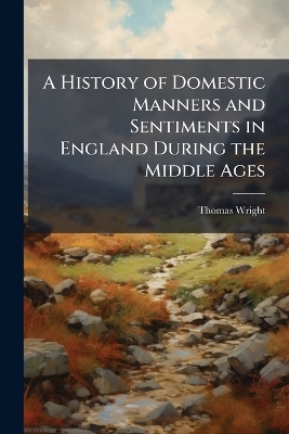 A History of Domestic Manners and Sentiments in England During the Middle Ages - Thomas Wright