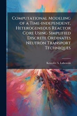 Computational Modeling of a Time-independent, Heterogeneous Reactor Core Using Simplified Discrete Ordinates Neutron Transport Techniques - Kristofer S Labowski