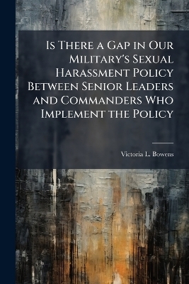 Is There a Gap in Our Military's Sexual Harassment Policy Between Senior Leaders and Commanders Who Implement the Policy - Victoria L Bowens