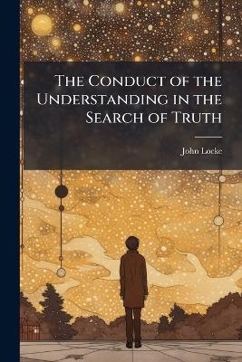 The Conduct of the Understanding in the Search of Truth - John 1632-1704 Locke
