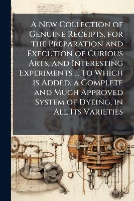 A New Collection of Genuine Receipts, for the Preparation and Execution of Curious Arts, and Interesting Experiments ... To Which is Added, a Complete and Much Approved System of Dyeing, in All Its Varieties