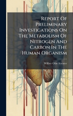 Report Of Preliminary Investigations On The Metabolism Of Nitrogen And Carbon In The Human Organism - Wilbur Olin Atwater
