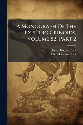A Monograph Of The Existing Crinoids, Volume 82, Part 2 - Austin Hobart Clark
