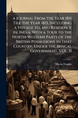 A Journal From the Year 1811 Till the Year 1815, Including a Voyage to, and Residence in, India, With a Tour to the North-Western Parts of the British Possessions in That Country, Under the Bengal Government. VOL. II - Maria Nugent
