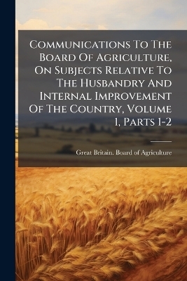 Communications To The Board Of Agriculture, On Subjects Relative To The Husbandry And Internal Improvement Of The Country, Volume 1, Parts 1-2