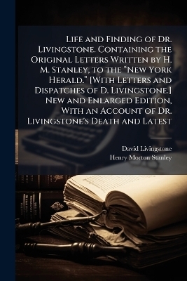 Life and Finding of Dr. Livingstone. Containing the Original Letters Written by H. M. Stanley, to the âNew York Herald.â [With Letters and Dispatches of D. Livingstone.] New and Enlarged Edition, With an Account of Dr. Livingstone's - David Livingstone, Henry Morton Stanley