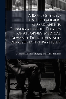 A Basic Guide to Understanding Guardianship, Conservatorship, Powers of Attorney, Medical Advance Directives, and Representative Payeeship - 