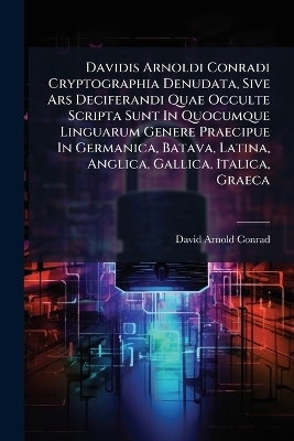 Davidis Arnoldi Conradi Cryptographia Denudata, Sive Ars Deciferandi Quae Occulte Scripta Sunt In Quocumque Linguarum Genere Praecipue In Germanica, Batava, Latina, Anglica, Gallica, Italica, Graeca