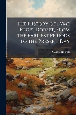 The History of Lyme Regis, Dorset, From the Earliest Periods to the Present Day - George Roberts