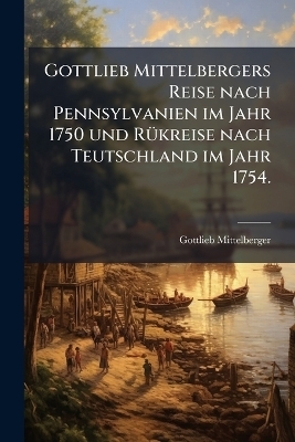 Gottlieb Mittelbergers Reise nach Pennsylvanien im Jahr 1750 und RÃ1/4kreise nach Teutschland im Jahr 1754.