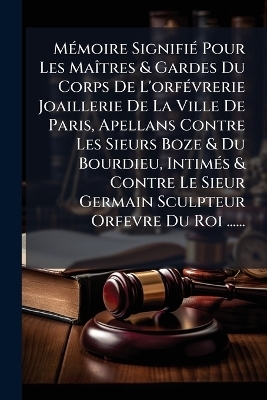 MÃ(c)moire SignifiÃ(c) Pour Les MaÃ(R)tres & Gardes Du Corps De L'orfÃ(c)vrerie Joaillerie De La Ville De Paris, Apellans Contre Les Sieurs Boze & Du Bourdieu, IntimÃ(c)s & Contre Le Sieur Germain Sculpteur Orfevre Du Roi ......