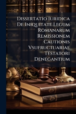 Dissertatio Iuridica De Iniquitate Legum Romanarum Remissionem Cautionis Vsufructuariae Testatori Denegantium -  Anonymous