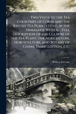 Two Visits to the Tea Countries of China and the British Tea Plantations in the Himalaya; With a ... Full Description of the Culture of the Tea Plant, the Agriculture, Horticulture, and Botany of China. Third Edition, Etc - Robert Fortune