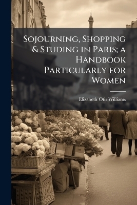 Sojourning, Shopping & Studing in Paris; a Handbook Particularly for Women