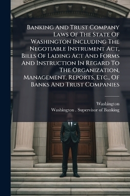 Banking And Trust Company Laws Of The State Of Washington Including The Negotiable Instrument Act, Bills Of Lading Act And Forms And Instruction In Regard To The Organization, Management, Reports, Etc., Of Banks And Trust Companies - Washington (State)