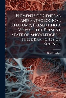 Elements of General and Pathological Anatomy, Presenting a View of the Present State of Knowledge in These Branches of Science