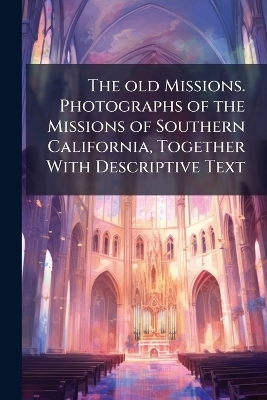 The old Missions. Photographs of the Missions of Southern California, Together With Descriptive Text