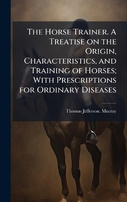 The Horse Trainer. A Treatise on the Origin, Characteristics, and Training of Horses; With Prescriptions for Ordinary Diseases - Thomas Jefferson Murray
