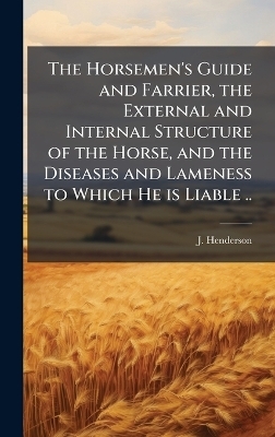 The Horsemen's Guide and Farrier, the External and Internal Structure of the Horse, and the Diseases and Lameness to Which He is Liable .. - J Henderson
