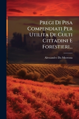 Pregi Di Pisa Compendiati Per Utilita De Culti Cittadini E Forestieri... - Alessandro Da Morrona