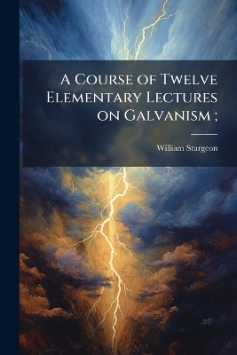 A Course of Twelve Elementary Lectures on Galvanism; - William 1783-1850 Sturgeon
