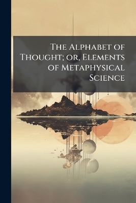The Alphabet of Thought; or, Elements of Metaphysical Science - 
