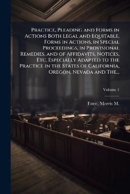 Practice, Pleading and Forms in Actions Both Legal and Equitable. Forms in Actions, in Special Proceedings, in Provisional Remedies, and of Affidavits, Notices, Etc. Especially Adapted to the Practice in the States of California, Oregon, Nevada and The...