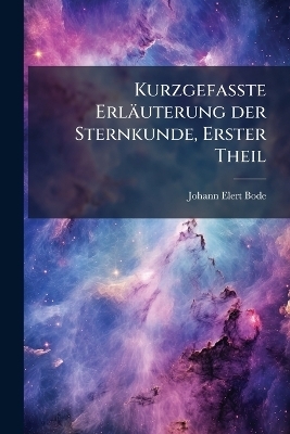 Kurzgefasste Erl&auml;uterung der Sternkunde, Erster Theil - Johann Elert Bode