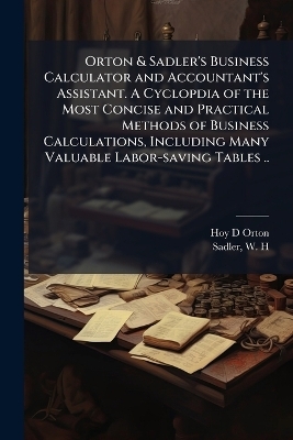 Orton & Sadler's Business Calculator and Accountant's Assistant. A Cyclopdia of the Most Concise and Practical Methods of Business Calculations, Including Many Valuable Labor-saving Tables ..