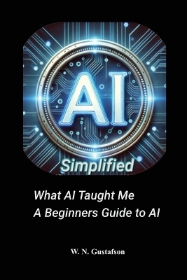 AI Simplified What AI Taught Me A Beginner's Guide - W N Gustafson