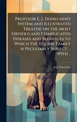 Profesor E. J. Donecken's System and Illustrated Treatise on the Most Obvious and Complicated Diseases and Blemishes to Which the Equine Family is Peculiarly Subject ... With .. - E J Donecken