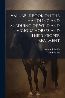 Valuable Book on the Handling and Subduing of Wild and Vicious Horses and Their Proper Treatment - Norton B Smith, Nat Behrens