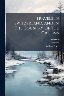 Travels In Switzerland, And In The Country Of The Grisons - William Coxe