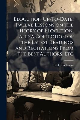 Elocution Up-To-Date. Twelve Lessons on the Theory of Elocution; and a Collection of the Latest Readings and Recitations From the Best Authors, Etc