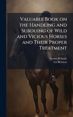 Valuable Book on the Handling and Subduing of Wild and Vicious Horses and Their Proper Treatment - Norton B Smith, Nat Behrens