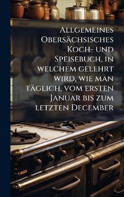 Allgemeines Obersächsisches Koch- und Speisebuch, in welchem gelehrt wird, wie man täglich, vom ersten Januar bis zum letzten December