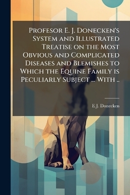 Profesor E. J. Donecken's System and Illustrated Treatise on the Most Obvious and Complicated Diseases and Blemishes to Which the Equine Family is Peculiarly Subject ... With .. - E J Donecken